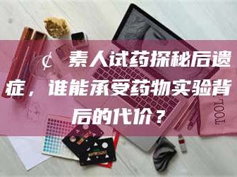 新安📢 素人试药探秘后遗症，谁能承受药物实验背后的代价？